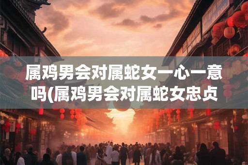 属鸡男会对属蛇女一心一意吗(属鸡男会对属蛇女忠贞不二吗？)
