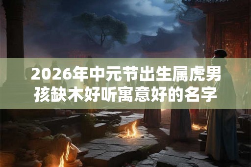 2026年中元节出生属虎男孩缺木好听寓意好的名字 2026年中元节出生属虎男孩缺木好听寓意好的名字