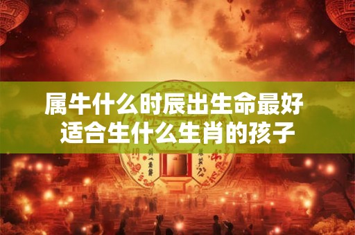 属牛什么时辰出生命最好 适合生什么生肖的孩子