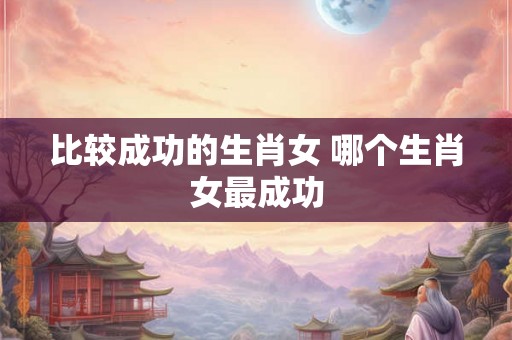 比较成功的生肖女 哪个生肖女最成功