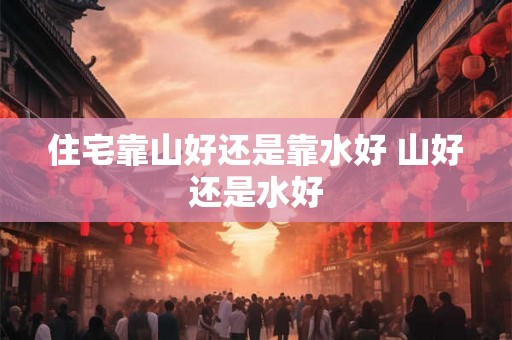 住宅靠山好还是靠水好 山好还是水好