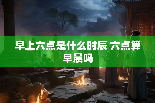 早上六点是什么时辰 六点算早晨吗