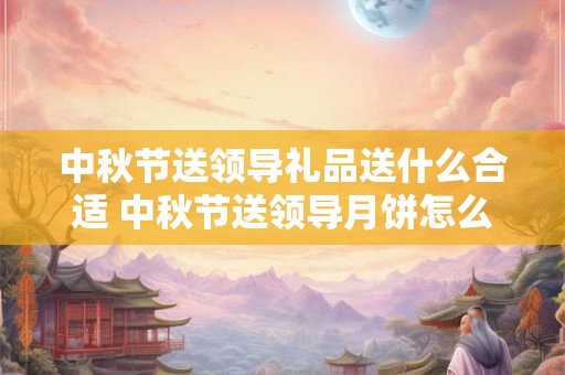 中秋节送领导礼品送什么合适 中秋节送领导月饼怎么说才会收