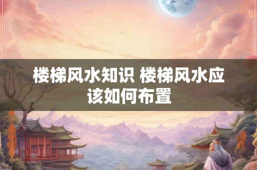 楼梯风水知识 楼梯风水应该如何布置