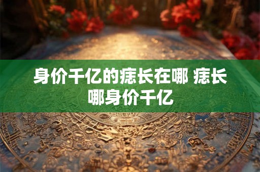 身价千亿的痣长在哪 痣长哪身价千亿 身价千亿的痣长在哪 痣长哪身价千亿