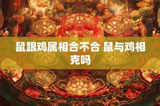 鼠跟鸡属相合不合 鼠与鸡相克吗 鼠跟鸡属相合不合 鼠与鸡相克吗