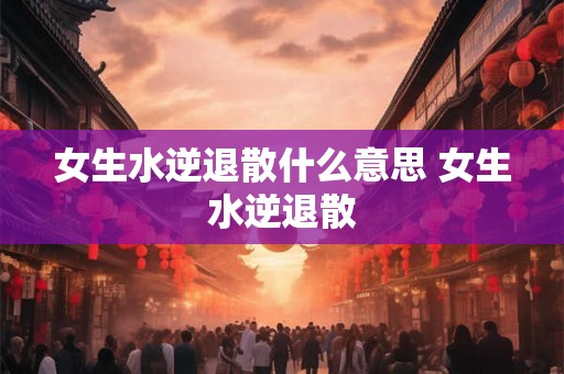 女生水逆退散什么意思 女生水逆退散