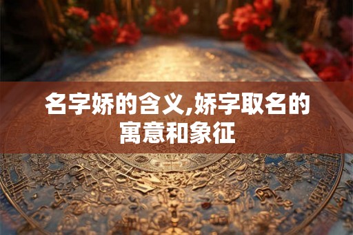 名字娇的含义,娇字取名的寓意和象征
