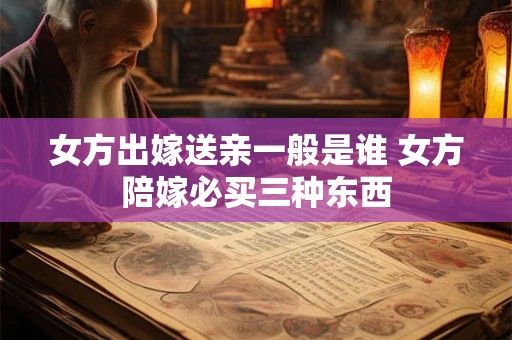 女方出嫁送亲一般是谁 女方陪嫁必买三种东西