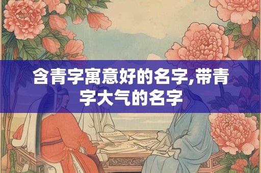 含青字寓意好的名字,带青字大气的名字