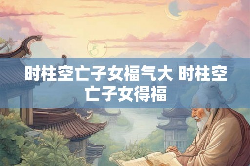 时柱空亡子女福气大 时柱空亡子女得福 时柱空亡子女福气大 时柱空亡子女得福