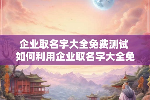 企业取名字大全免费测试 如何利用企业取名字大全免费测试为您的企业找到最佳名称