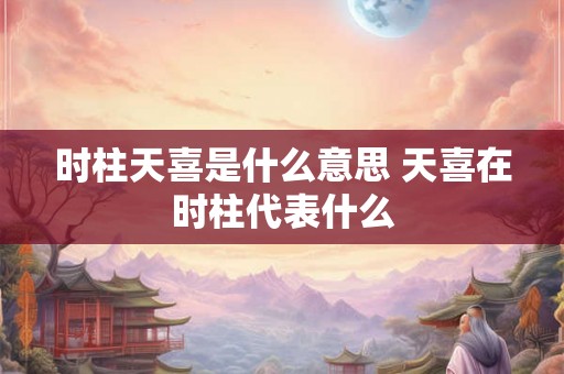 时柱天喜是什么意思 天喜在时柱代表什么 时柱天喜是什么意思 天喜在时柱代表什么