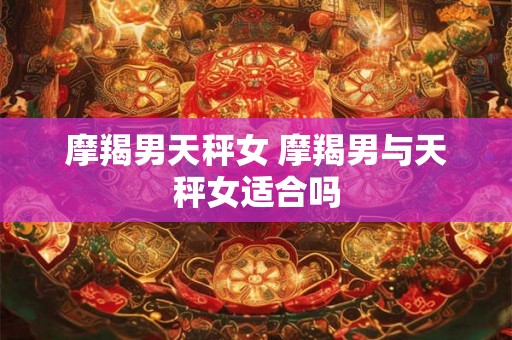 摩羯男天秤女 摩羯男与天秤女适合吗