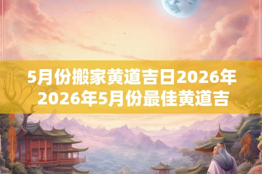 5月份搬家黄道吉日2026年 2026年5月份最佳黄道吉日搬家是哪天 5月份搬家黄道吉日2026年 2026年5月份最佳黄道吉日搬家是哪天