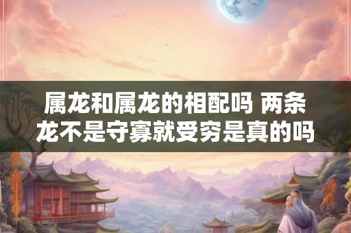属龙和属龙的相配吗 两条龙不是守寡就受穷是真的吗