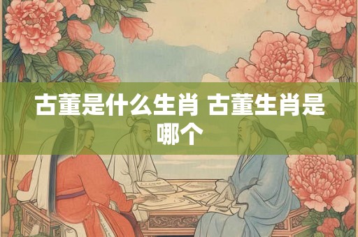 古董是什么生肖 古董生肖是哪个 古董是什么生肖 古董生肖是哪个