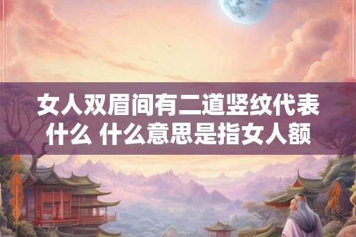 女人双眉间有二道竖纹代表什么 什么意思是指女人额头中间有两条竖纹代表什么 女人双眉间有二道竖纹代表什么 什么意思是指女人额头中间有两条竖纹代表什么