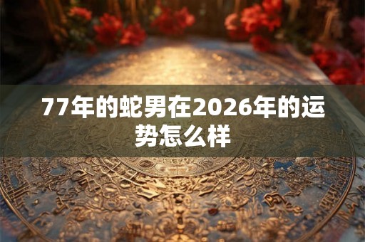 77年的蛇男在2026年的运势怎么样 77年的蛇男在2026年的运势怎么样