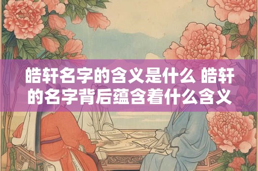 皓轩名字的含义是什么 皓轩的名字背后蕴含着什么含义