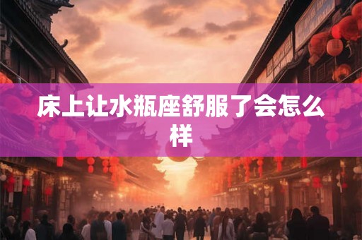 床上让水瓶座舒服了会怎么样