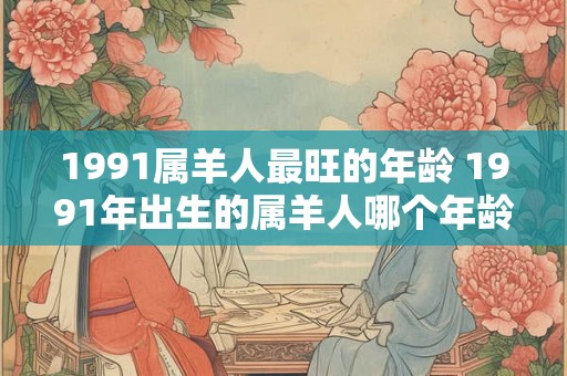 1991属羊人最旺的年龄 1991年出生的属羊人哪个年龄段最为旺盛 1991属羊人最旺的年龄 1991年出生的属羊人哪个年龄段最为旺盛