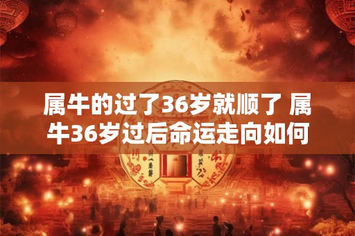 属牛的过了36岁就顺了 属牛36岁过后命运走向如何