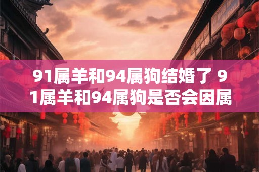 91属羊和94属狗结婚了 91属羊和94属狗是否会因属相不合而影响婚姻幸福