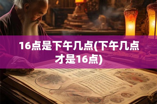 16点是下午几点(下午几点才是16点)