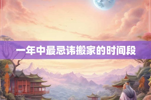 一年中最忌讳搬家的时间段