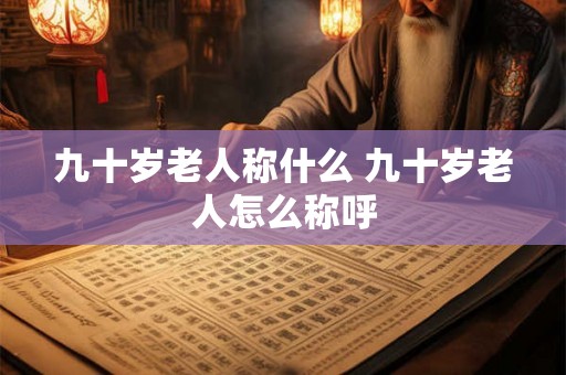 九十岁老人称什么 九十岁老人怎么称呼 九十岁老人称什么 九十岁老人怎么称呼