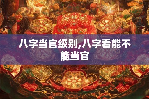 八字当官级别,八字看能不能当官 八字当官级别,八字看能不能当官