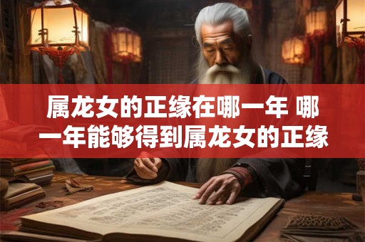 属龙女的正缘在哪一年 哪一年能够得到属龙女的正缘 属龙女的正缘在哪一年 哪一年能够得到属龙女的正缘