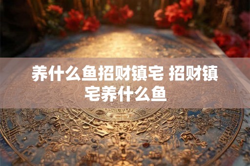 养什么鱼招财镇宅 招财镇宅养什么鱼