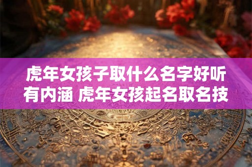 虎年女孩子取什么名字好听有内涵 虎年女孩起名取名技巧