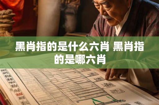 黑肖指的是什么六肖 黑肖指的是哪六肖 黑肖指的是什么六肖 黑肖指的是哪六肖
