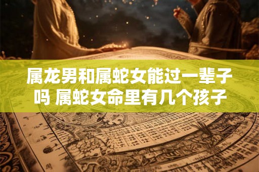 属龙男和属蛇女能过一辈子吗 属蛇女命里有几个孩子