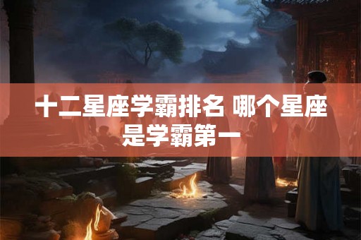十二星座学霸排名 哪个星座是学霸第一 十二星座学霸排名 哪个星座是学霸第一