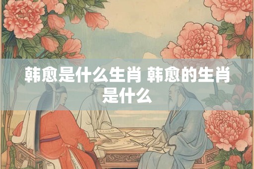 韩愈是什么生肖 韩愈的生肖是什么 韩愈是什么生肖 韩愈的生肖是什么
