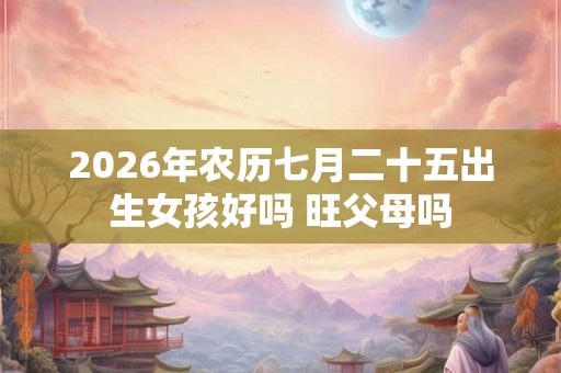 2026年农历七月二十五出生女孩好吗 旺父母吗