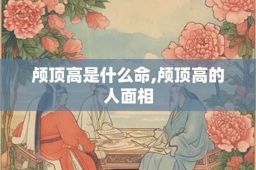 颅顶高是什么命,颅顶高的人面相 颅顶高是什么命,颅顶高的人面相
