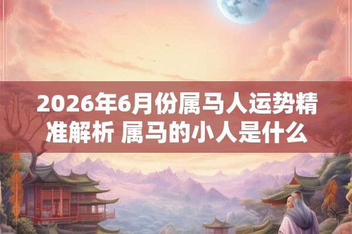 2026年6月份属马人运势精准解析 属马的小人是什么属相