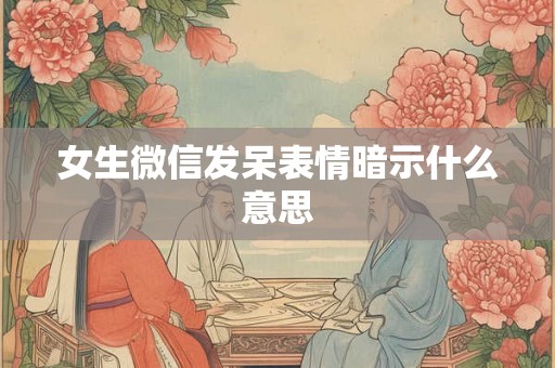 女生微信发呆表情暗示什么意思 女生微信发呆表情暗示什么意思