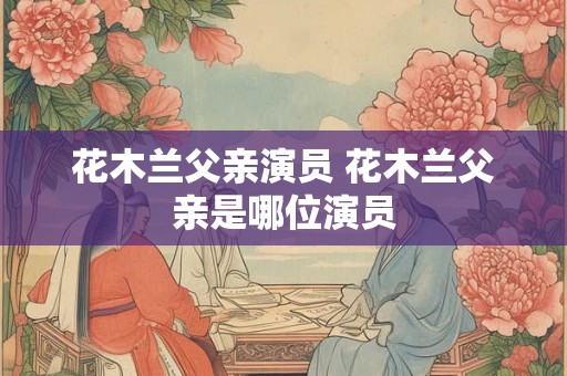 花木兰父亲演员 花木兰父亲是哪位演员 花木兰父亲演员 花木兰父亲是哪位演员