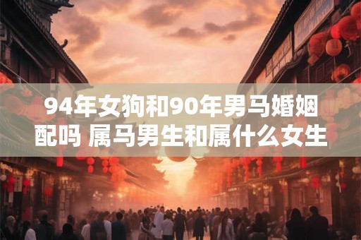 94年女狗和90年男马婚姻配吗 属马男生和属什么女生相配 94年女狗和90年男马婚姻配吗 属马男生和属什么女生相配