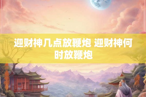 迎财神几点放鞭炮 迎财神何时放鞭炮