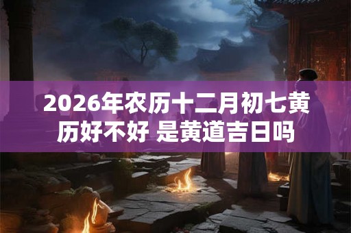 2026年农历十二月初七黄历好不好 是黄道吉日吗