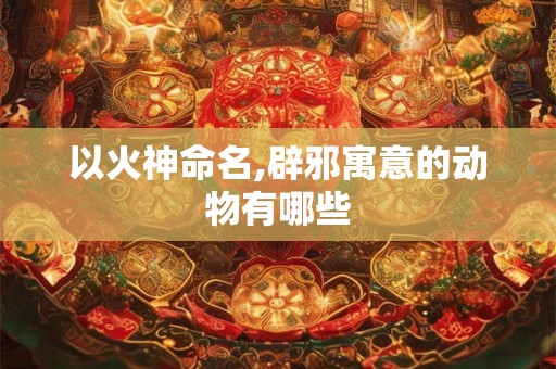 以火神命名,辟邪寓意的动物有哪些
