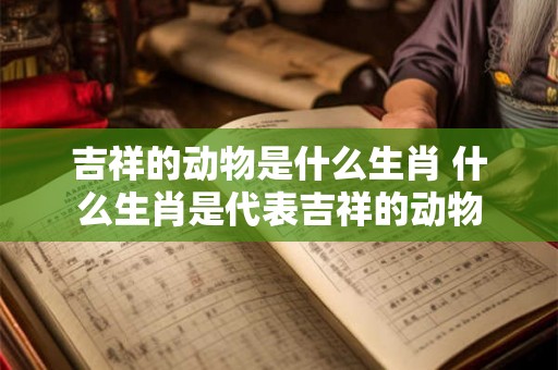 吉祥的动物是什么生肖 什么生肖是代表吉祥的动物