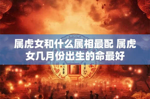属虎女和什么属相最配 属虎女几月份出生的命最好